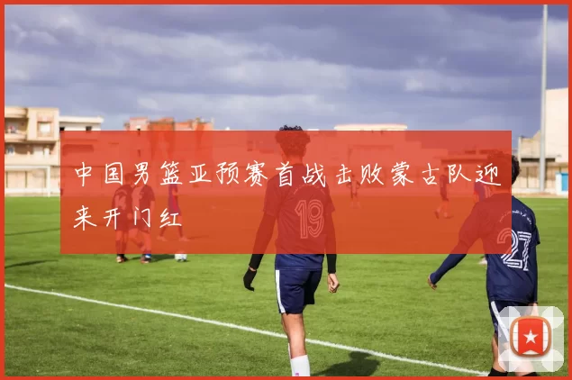 中国男篮亚预赛首战击败蒙古队迎来开门红