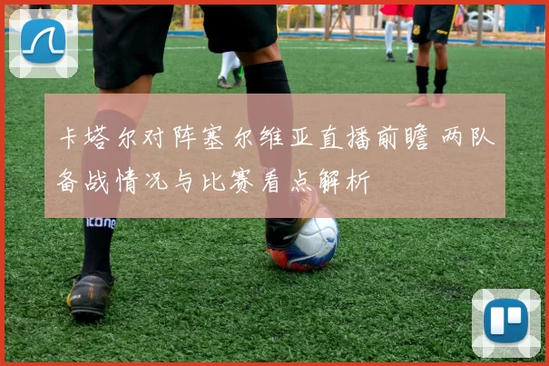 卡塔尔对阵塞尔维亚直播前瞻 两队备战情况与比赛看点解析
