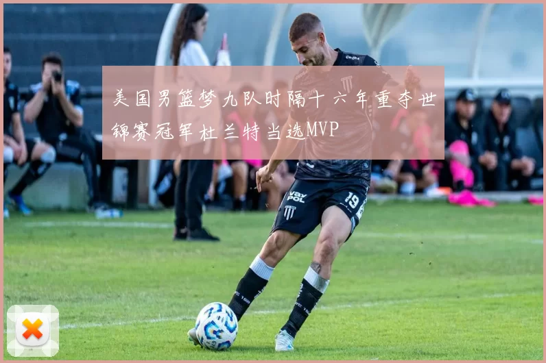 美国男篮梦九队时隔十六年重夺世锦赛冠军杜兰特当选MVP