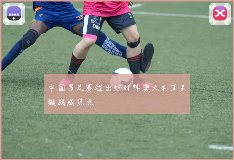 中国男足赛程出炉对阵澳大利亚关键战成焦点