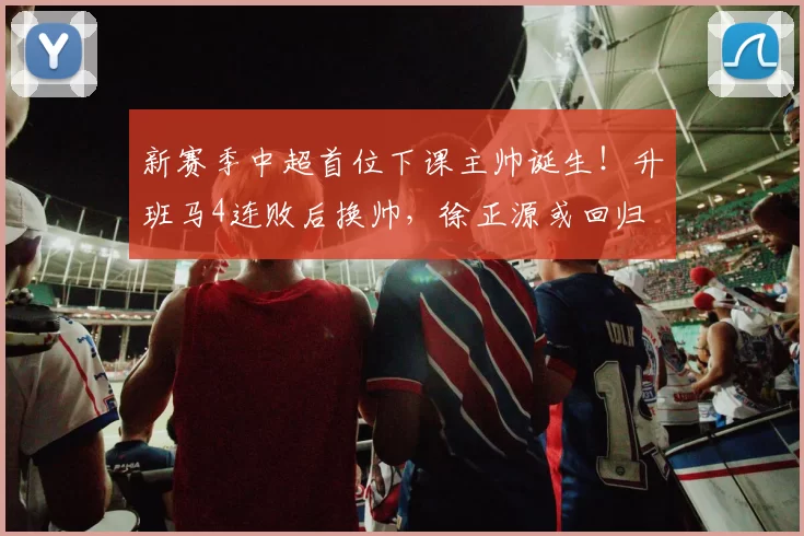 新赛季中超首位下课主帅诞生！升班马4连败后换帅，徐正源或回归