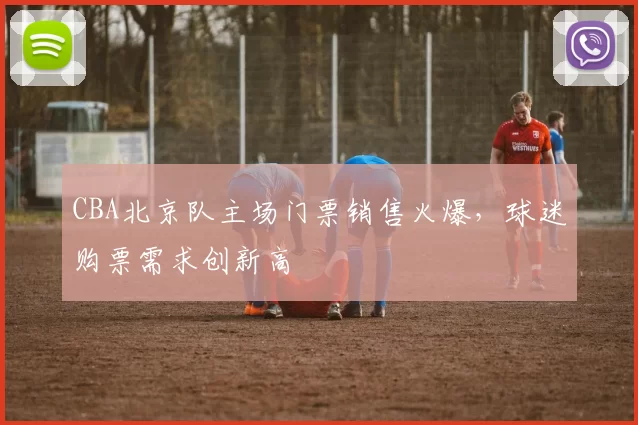 CBA北京队主场门票销售火爆，球迷购票需求创新高