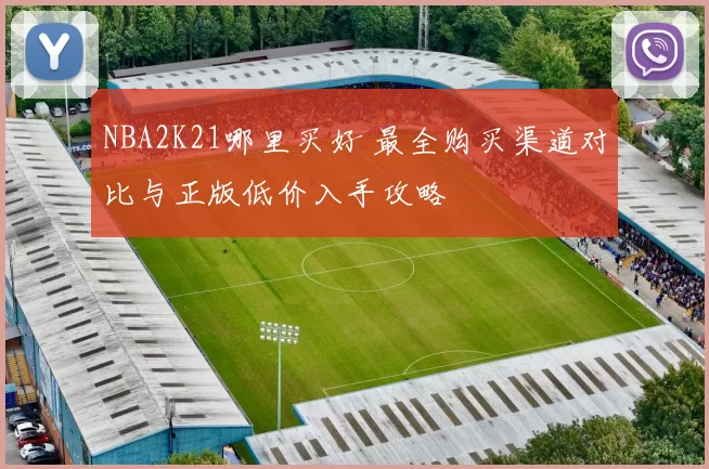NBA2K21哪里买好 最全购买渠道对比与正版低价入手攻略
