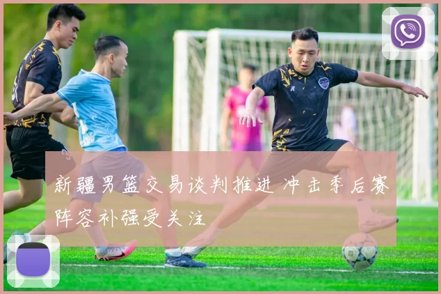 新疆男篮交易谈判推进 冲击季后赛阵容补强受关注