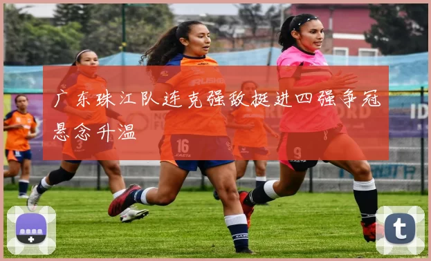 广东珠江队连克强敌挺进四强争冠悬念升温