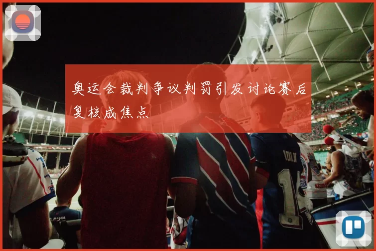 奥运会裁判争议判罚引发讨论赛后复核成焦点