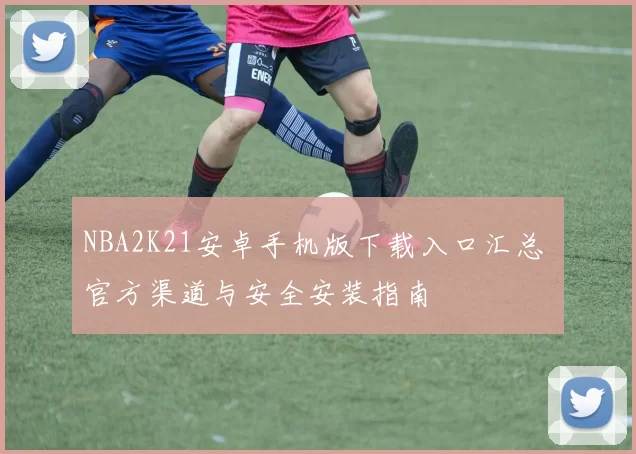 NBA2K21安卓手机版下载入口汇总 官方渠道与安全安装指南