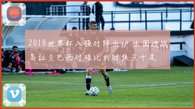 2018世界杯八强对阵出炉 法国迎战乌拉圭巴西对碰比利时焦点十足