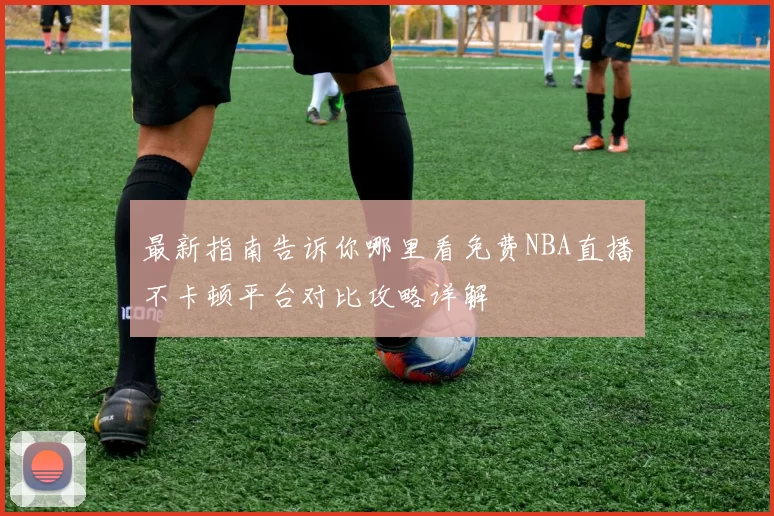 最新指南告诉你哪里看免费NBA直播不卡顿平台对比攻略详解