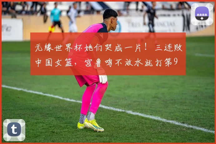 无缘世界杯她们哭成一片！三连败中国女篮，宫鲁鸣不放水就打第9