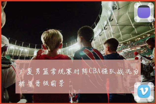 广夏男篮常规赛对阵CBA强队战况分析与晋级前景