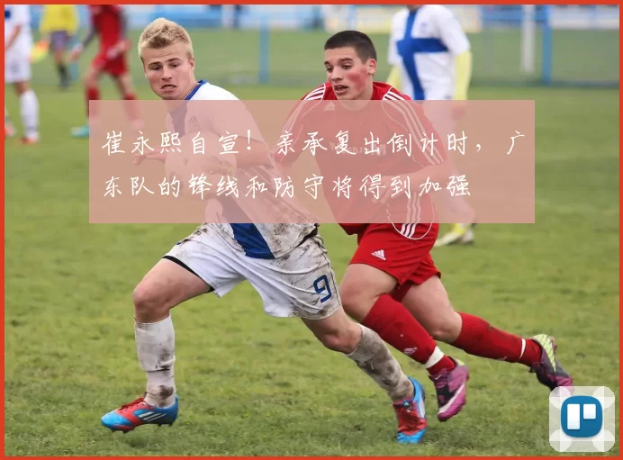 崔永熙自宣！亲承复出倒计时，广东队的锋线和防守将得到加强