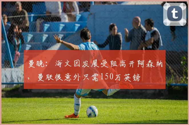 曼晚：海文因发展受阻离开阿森纳，曼联很意外只需150万英镑