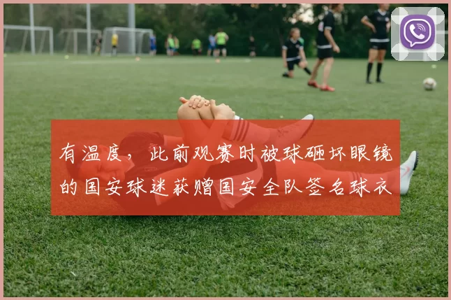 有温度，此前观赛时被球砸坏眼镜的国安球迷获赠国安全队签名球衣