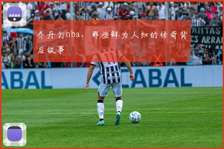 乔丹打nba,那些鲜为人知的传奇背后故事