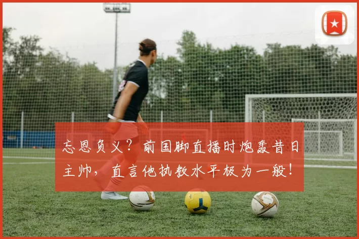 忘恩负义？前国脚直播时炮轰昔日主帅，直言他执教水平极为一般！_范晓冬_绿城_赛季