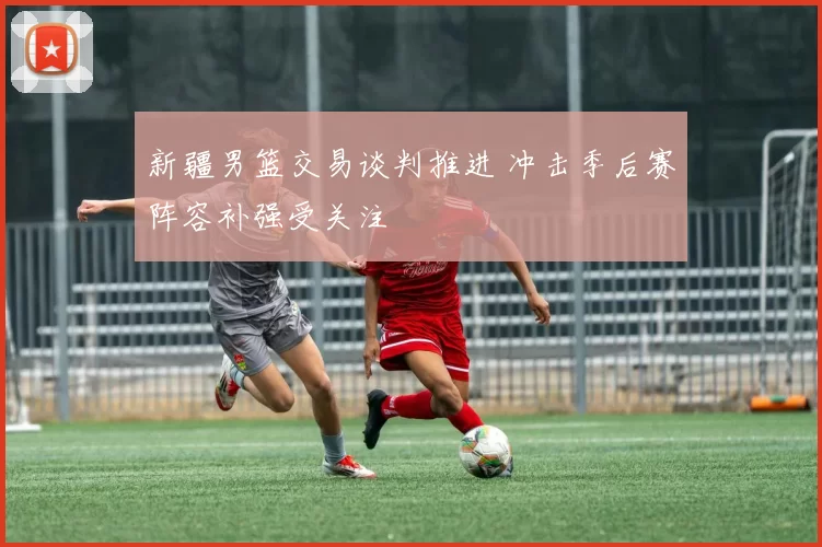 新疆男篮交易谈判推进 冲击季后赛阵容补强受关注