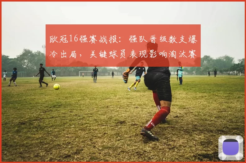 欧冠16强赛战报：强队晋级数支爆冷出局，关键球员表现影响淘汰赛进程
