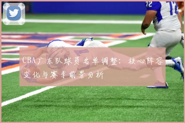 CBA广东队球员名单调整：核心阵容变化与赛季前景分析