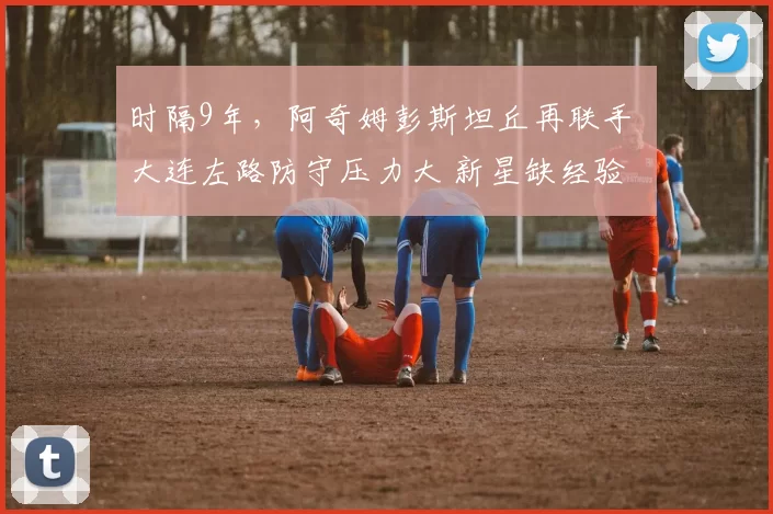 时隔9年,阿奇姆彭斯坦丘再联手 大连左路防守压力大 新星缺经验