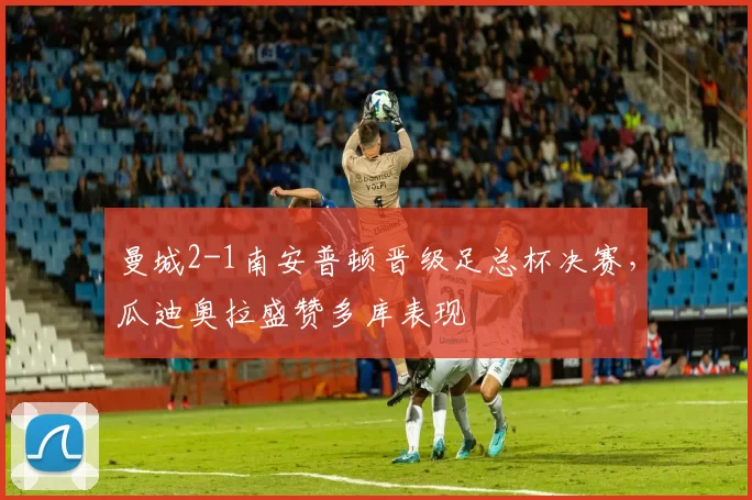 曼城2-1南安普顿晋级足总杯决赛，瓜迪奥拉盛赞多库表现