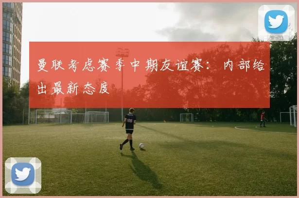 曼联考虑赛季中期友谊赛：内部给出最新态度