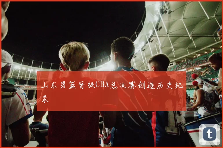 山东男篮晋级CBA总决赛创造历史纪录