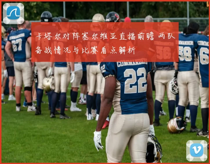 卡塔尔对阵塞尔维亚直播前瞻 两队备战情况与比赛看点解析