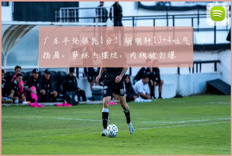 广东半场领先1分！胡明轩13+4吐气扬眉，萨林杰摆烂，内线被打爆