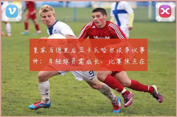 皇家马德里后卫卡瓦哈尔谈争议事件：年轻球员需成长，比赛焦点在决赛