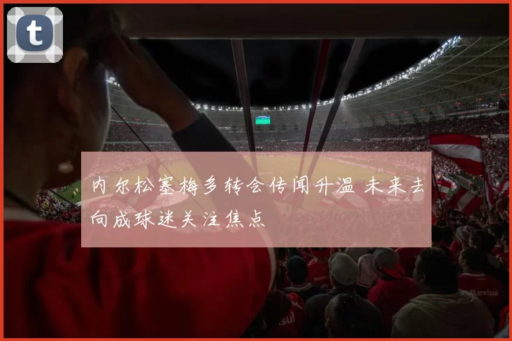 内尔松塞梅多转会传闻升温 未来去向成球迷关注焦点