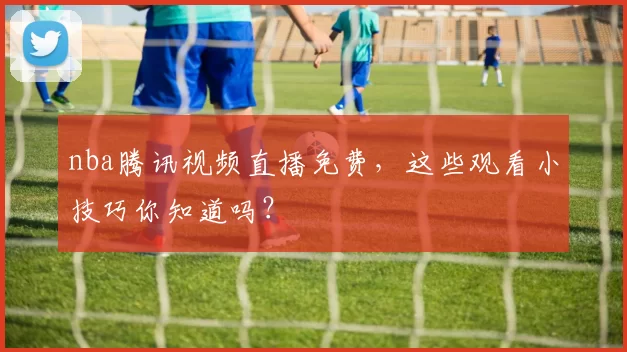 nba腾讯视频直播免费，这些观看小技巧你知道吗？