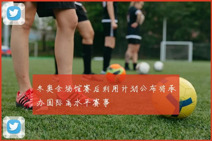 冬奥会场馆赛后利用计划公布将承办国际高水平赛事