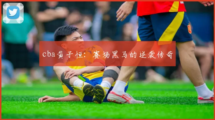 cba黄子恒：赛场黑马的逆袭传奇