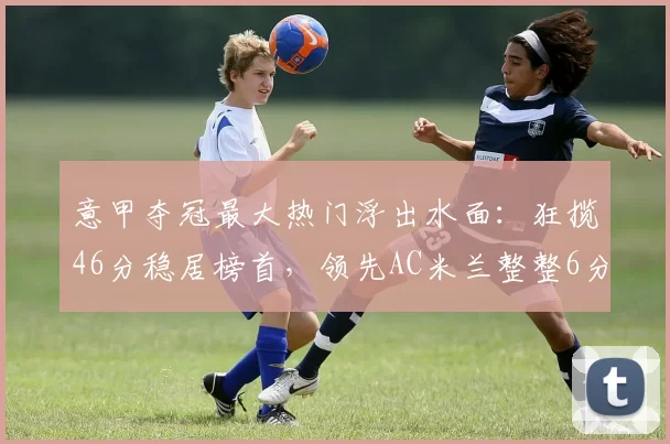 意甲夺冠最大热门浮出水面:狂揽46分稳居榜首,领先AC米兰整整6分_比赛_图拉姆_禁区