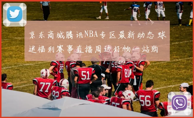 京东商城腾讯NBA专区最新动态 球迷福利赛事直播周边好物一站购