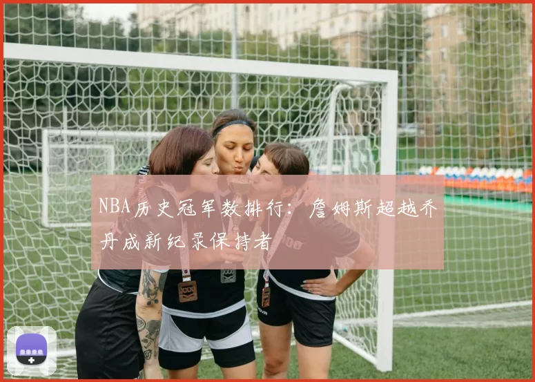 NBA历史冠军数排行：詹姆斯超越乔丹成新纪录保持者