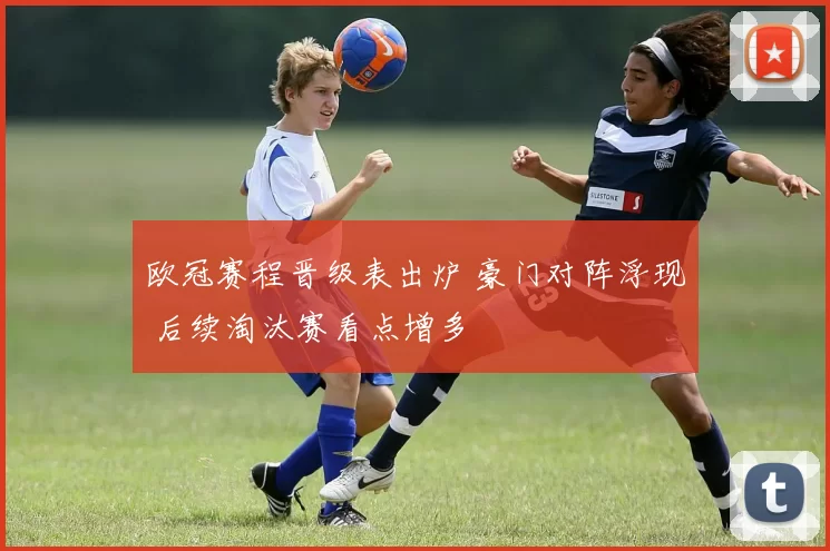 欧冠赛程晋级表出炉 豪门对阵浮现 后续淘汰赛看点增多