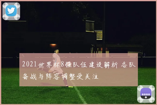 2021世界杯8强队伍建设解析 各队备战与阵容调整受关注