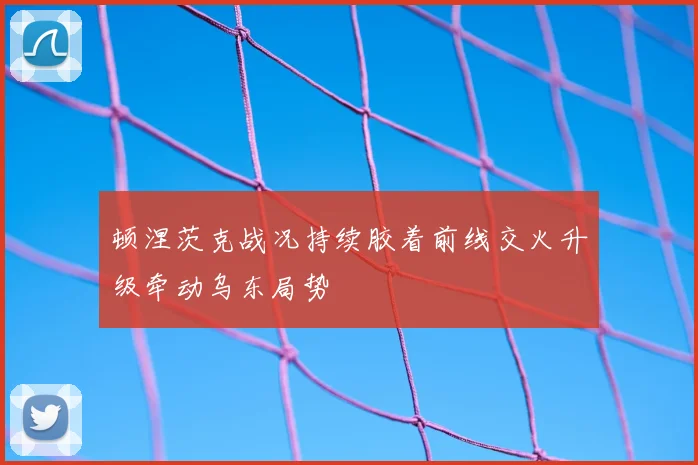 顿涅茨克战况持续胶着前线交火升级牵动乌东局势