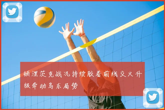 顿涅茨克战况持续胶着前线交火升级牵动乌东局势