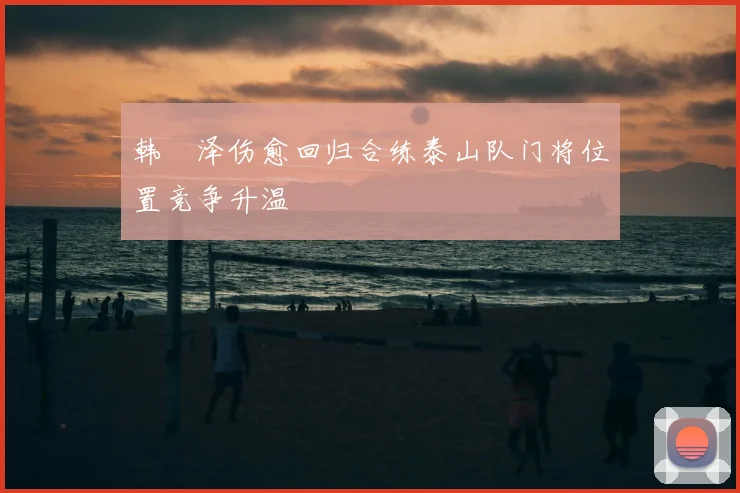 韩镕泽伤愈回归合练泰山队门将位置竞争升温