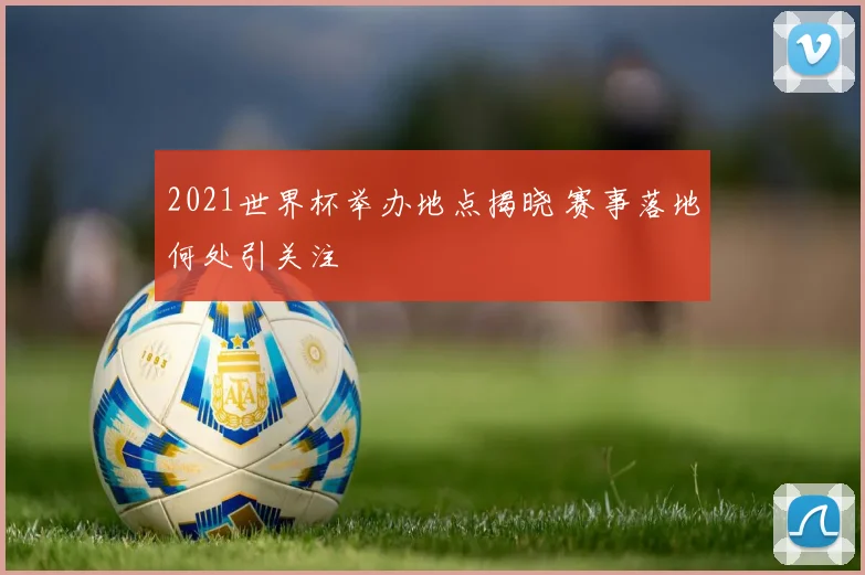 2021世界杯举办地点揭晓 赛事落地何处引关注