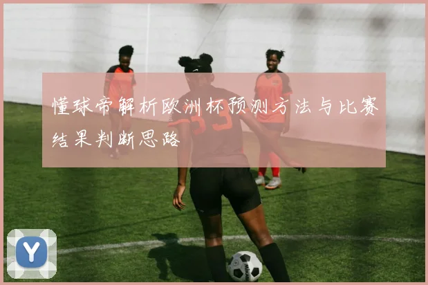 懂球帝解析欧洲杯预测方法与比赛结果判断思路